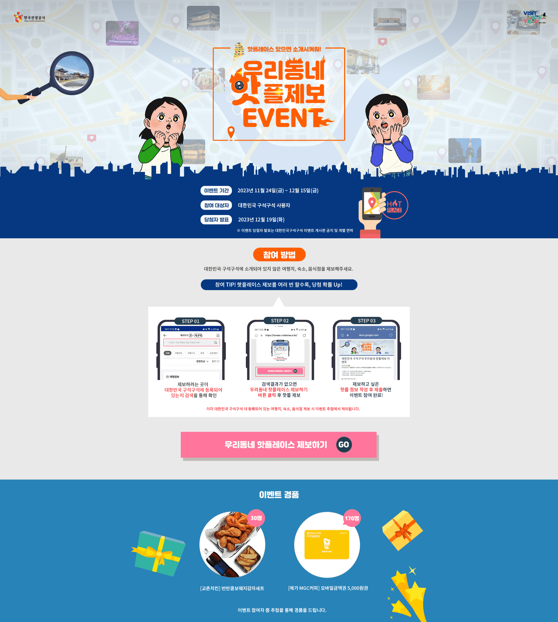 우리동네 핫플제보 이벤트! 대한민국 구석구석에 소개되어있지 않은 여행지, 숙소, 음식점을 제보해주세요! 참여 TIP) 핫플레이스 제보를 여러 번 할수록, 당첨 확률 UP!이벤트 기간 : 2023.11.24.(금) ~ 2023.12.15.(금) / 경품 : 교촌치킨 반반콤보 웨지감자세트 (30명), 메가커피 모바일금액권 5,000원권 (170명)